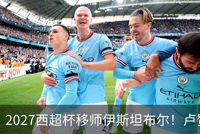 2027西超杯移师伊斯坦布尔！卢赞：西超杯潜在受众超过一亿人